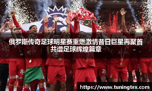 俄罗斯传奇足球明星赛重燃激情昔日巨星再聚首共谱足球辉煌篇章